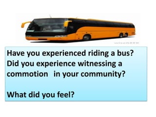 Have you experienced riding a bus?
Did you experience witnessing a
commotion in your community?
What did you feel?
 