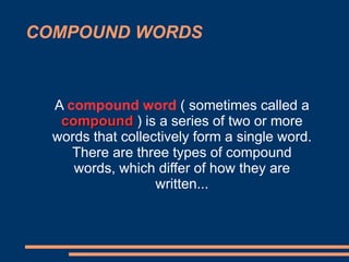 COMPOUND WORDS
A compound word ( sometimes called a
compound ) is a series of two or more
words that collectively form a single word.
There are three types of compound
words, which differ of how they are
written...
 