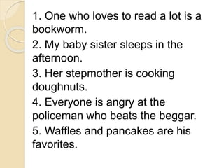1. One who loves to read a lot is a
bookworm.
2. My baby sister sleeps in the
afternoon.
3. Her stepmother is cooking
doughnuts.
4. Everyone is angry at the
policeman who beats the beggar.
5. Waffles and pancakes are his
favorites.
 