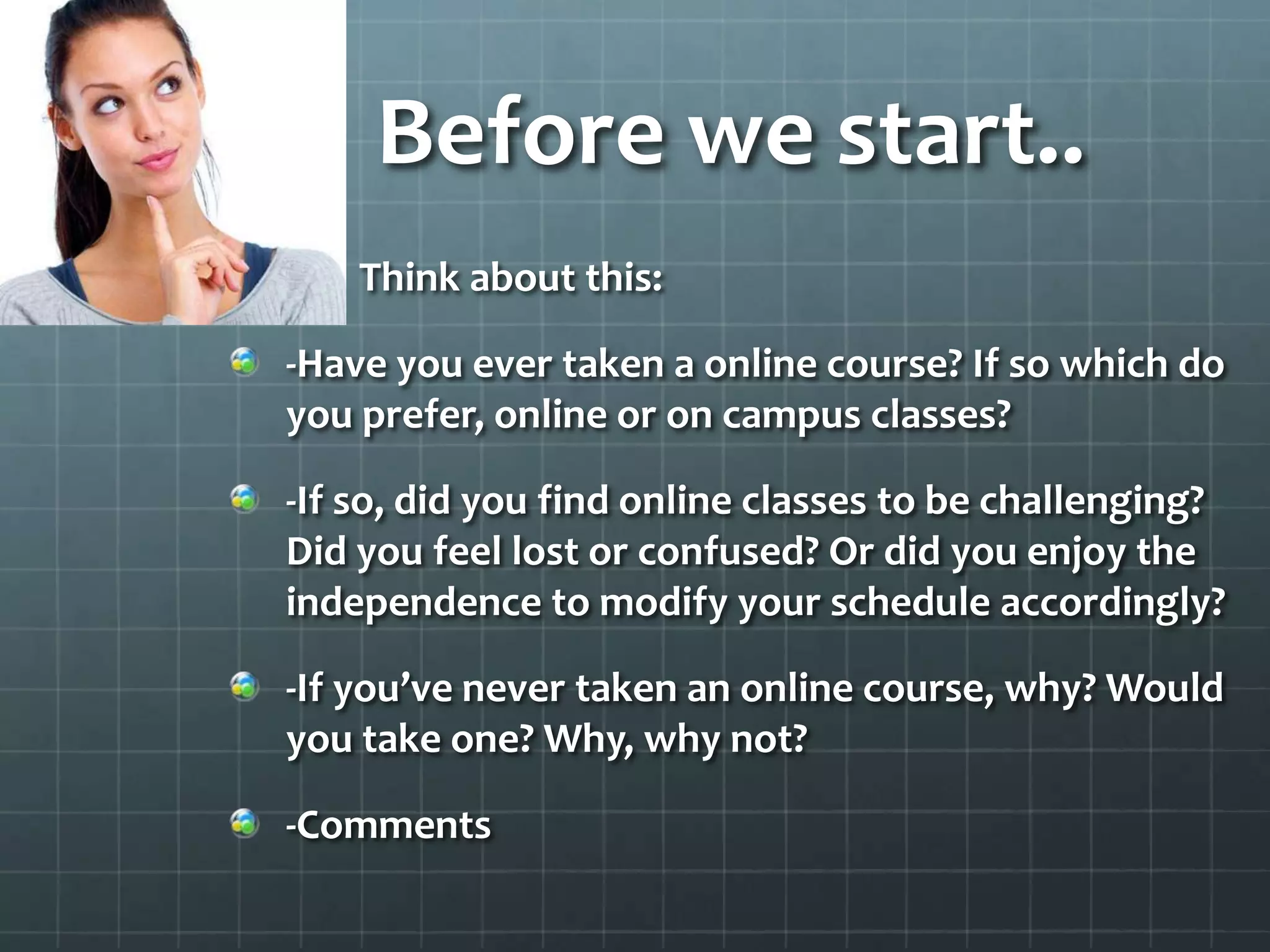 Before we start.. Think about this:-Have you ever taken a online course? If so which do you prefer, online or on campus classes?-If so, did you find online classes to be challenging? Did you feel lost or confused? Or did you enjoy the independence to modify your schedule accordingly?-If you’ve never taken an online course, why? Would you take one? Why, why not?-Comments