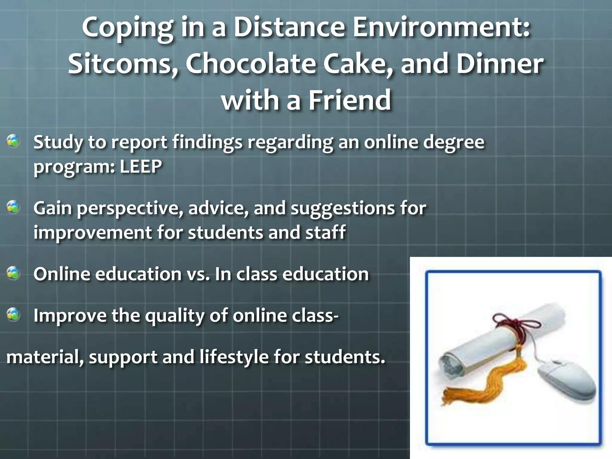 Coping in a Distance Environment: Sitcoms, Chocolate Cake, and Dinner with a FriendStudy to report findings regarding an online degree program: LEEPGain perspective, advice, and suggestions for improvement for students and staffOnline education vs. In class educationImprove the quality of online class-material, support and lifestyle for students.