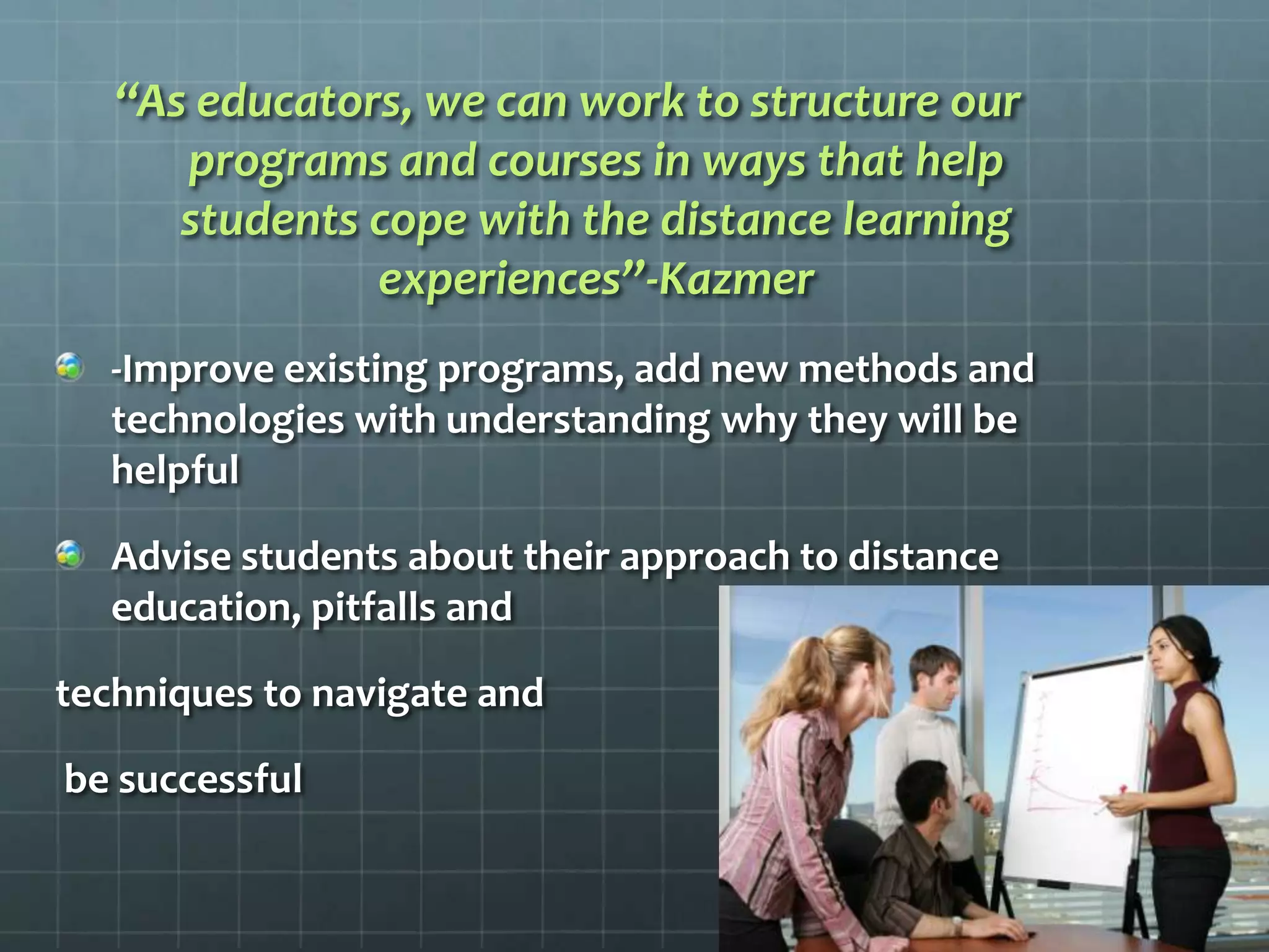 “As educators, we can work to structure our programs and courses in ways that help students cope with the distance learning experiences”-Kazmer-Improve existing programs, add new methods and technologies with understanding why they will be helpfulAdvise students about their approach to distance education, pitfalls and techniques to navigate and be successful