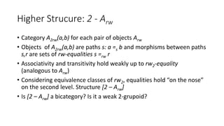 Higher Strucure: 2 - Arw
• Category A2rw(a,b) for each pair of objects Arw
• Objects of A2rw(a,b) are paths s: a =s b and morphisms between paths
s,r are sets of rw-equalities s =rw r
• Associativity and transitivity hold weakly up to rw2-equality
(analogous to Arw)
• Considering equivalence classes of rw2, equalities hold “on the nose”
on the second level. Structure [2 – Arw]
• Is [2 – Arw] a bicategory? Is it a weak 2-grupoid?
 