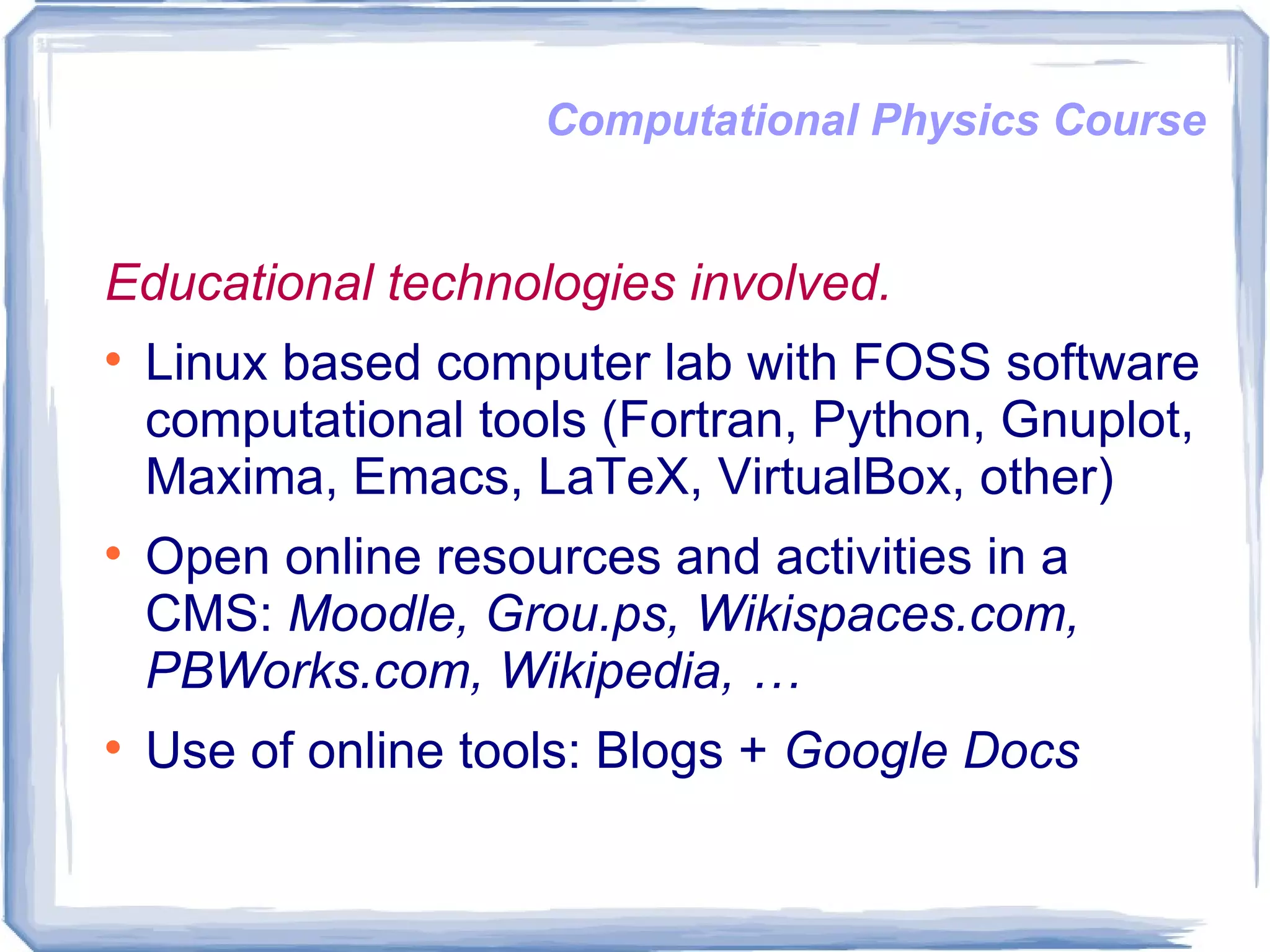 Computational Physics Course Educational technologies involved. Linux based computer lab with FOSS software computational tools (Fortran, Python, Gnuplot, Maxima, Emacs, LaTeX, VirtualBox, other)  Open online resources and activities in a CMS:  Moodle, Grou.ps, Wikispaces.com, PBWorks.com, Wikipedia, …  Use of online tools: Blogs +  Google Docs 