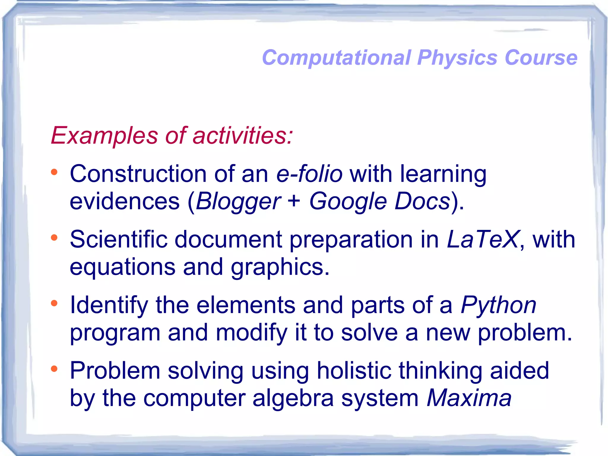 Computational Physics Course Examples of activities: Construction of an  e-folio  with learning evidences ( Blogger  +  Google Docs ). Scientific document preparation in  LaTeX , with equations and graphics. Identify the elements and parts of a  Python  program and modify it to solve a new problem. Problem solving using holistic thinking aided by the computer algebra system  Maxima   
