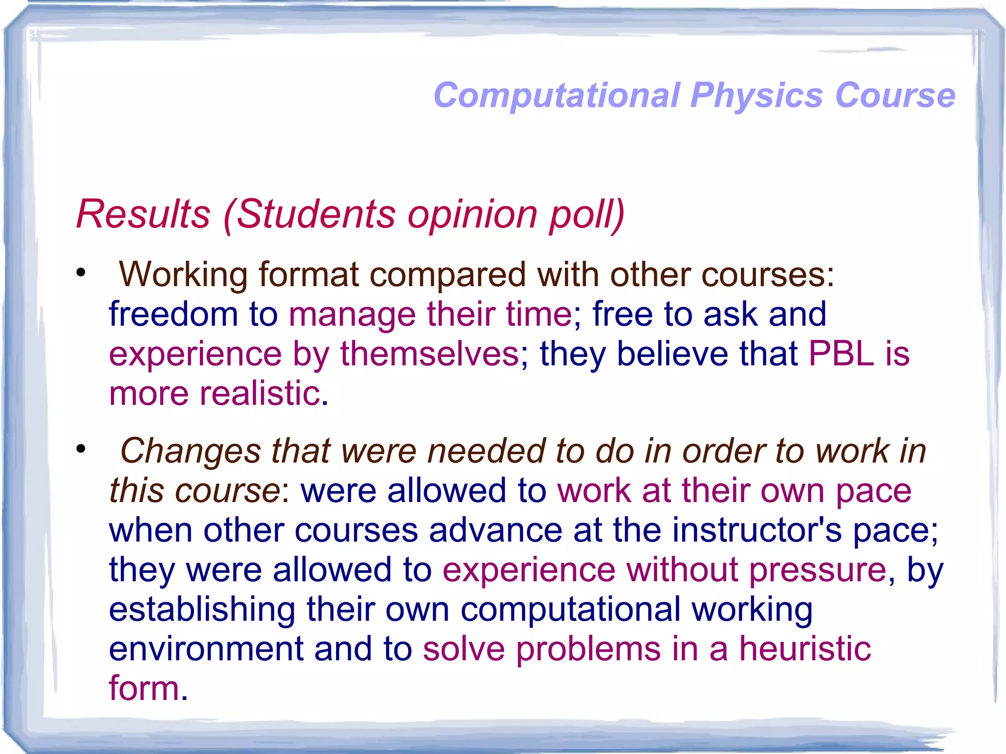 Computational Physics Course Results (Students opinion poll) Working format compared with other courses:  freedom to  manage their time ; free to ask and  experience by themselves ; they believe that  PBL is more realistic .  Changes that were needed to do in order to work in this course :  were allowed to  work at their own pace  when other courses advance at the instructor's pace; they were allowed to  experience without pressure , by establishing their own computational working environment and to  solve problems in a heuristic form .  