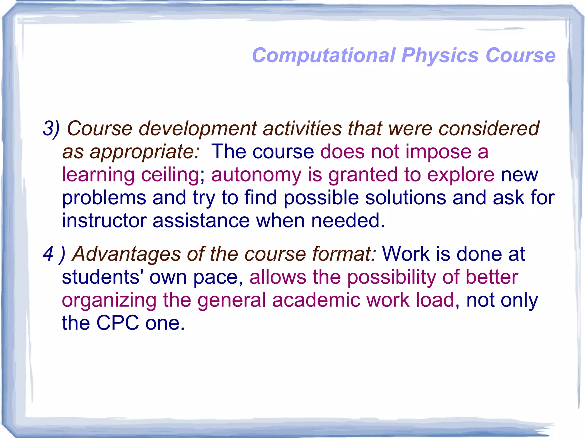 Computational Physics Course 3)  Course development activities that were considered as appropriate:   The course  does not impose a learning ceiling ;  autonomy is granted to explore  new problems and try to find possible solutions and ask for instructor assistance when needed.  4 )  Advantages of the course format:  Work is done at students' own pace,  allows the possibility of better organizing the general academic work load , not only the CPC one.  