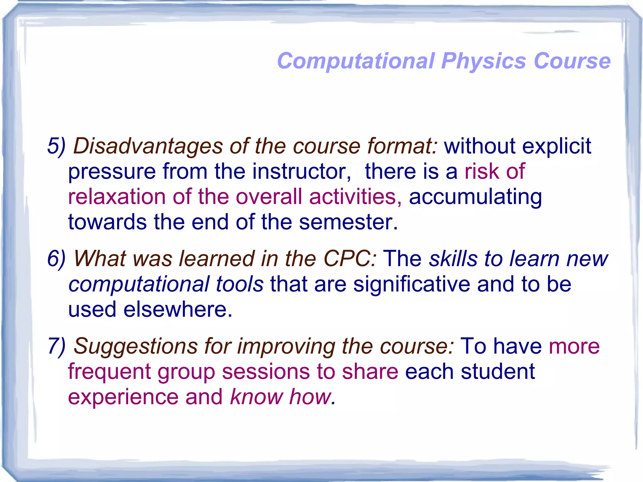 Computational Physics Course 5)  Disadvantages of the course format:  without explicit pressure from the instructor,  there is a  risk of relaxation of the overall activities,  accumulating towards the end of the semester.  6)  What was learned in the CPC:  The  skills to learn new computational tools  that are significative and to be used elsewhere. 7)  Suggestions for improving the course:  To have  more frequent group sessions to share  each student  experience and  know how . 