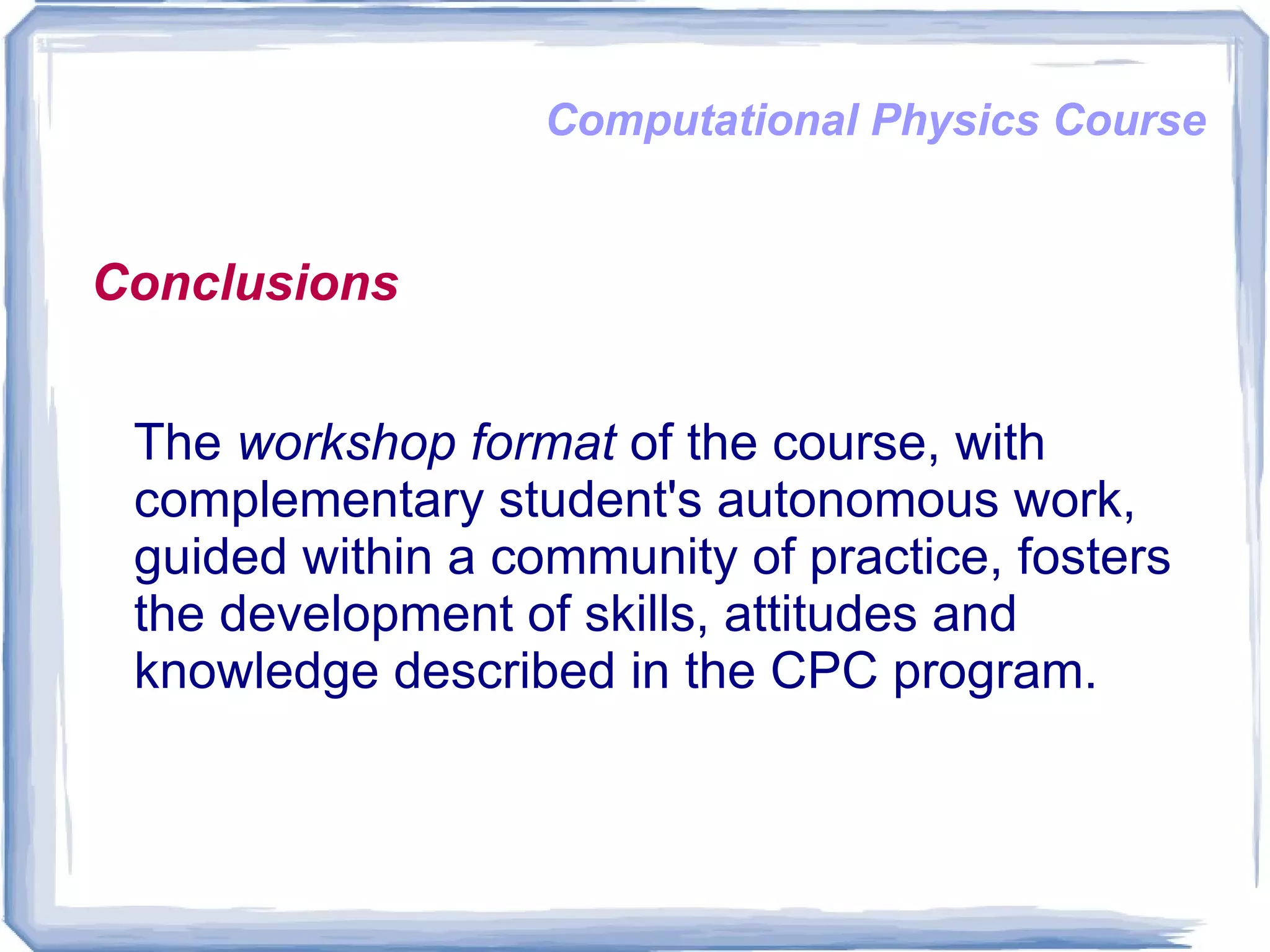 Computational Physics Course Conclusions The  workshop format  of the course, with complementary student's autonomous work, guided within a community of practice, fosters the development of skills, attitudes and knowledge described in the CPC program. 