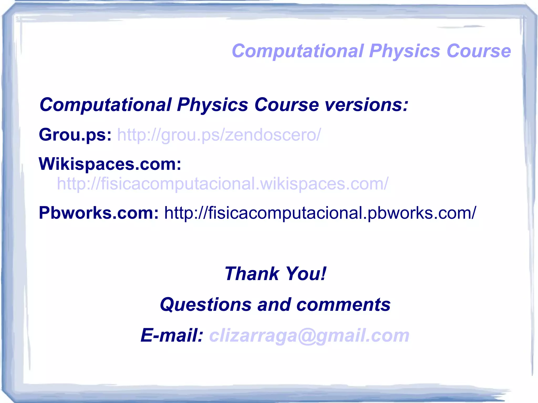 Computational Physics Course Computational Physics Course versions: Grou.ps:   http://grou.ps/zendoscero/ Wikispaces.com:   http://fisicacomputacional.wikispaces.com/ Pbworks.com:  http://fisicacomputacional.pbworks.com/ Thank You! Questions and comments E-mail:  [email_address] 