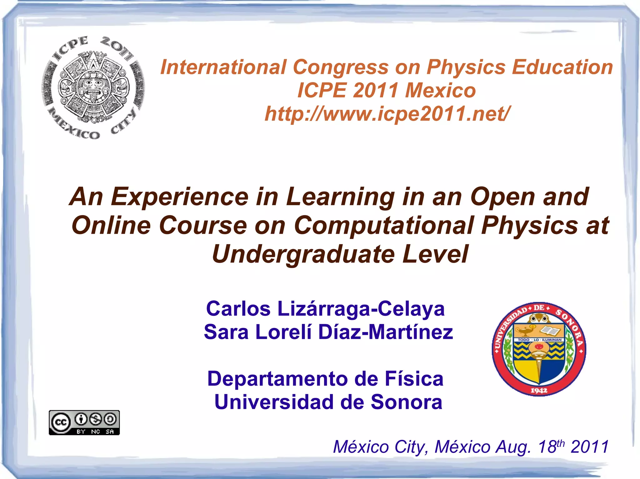 International Congress on Physics Education ICPE 2011 Mexico http://www.icpe2011.net/ An Experience in Learning in an Open and Online Course on Computational Physics at Undergraduate Level Carlos Lizárraga-Celaya  Sara Lorelí Díaz-Martínez Departamento de Física  Universidad de Sonora México City, México Aug. 18 th  2011 
