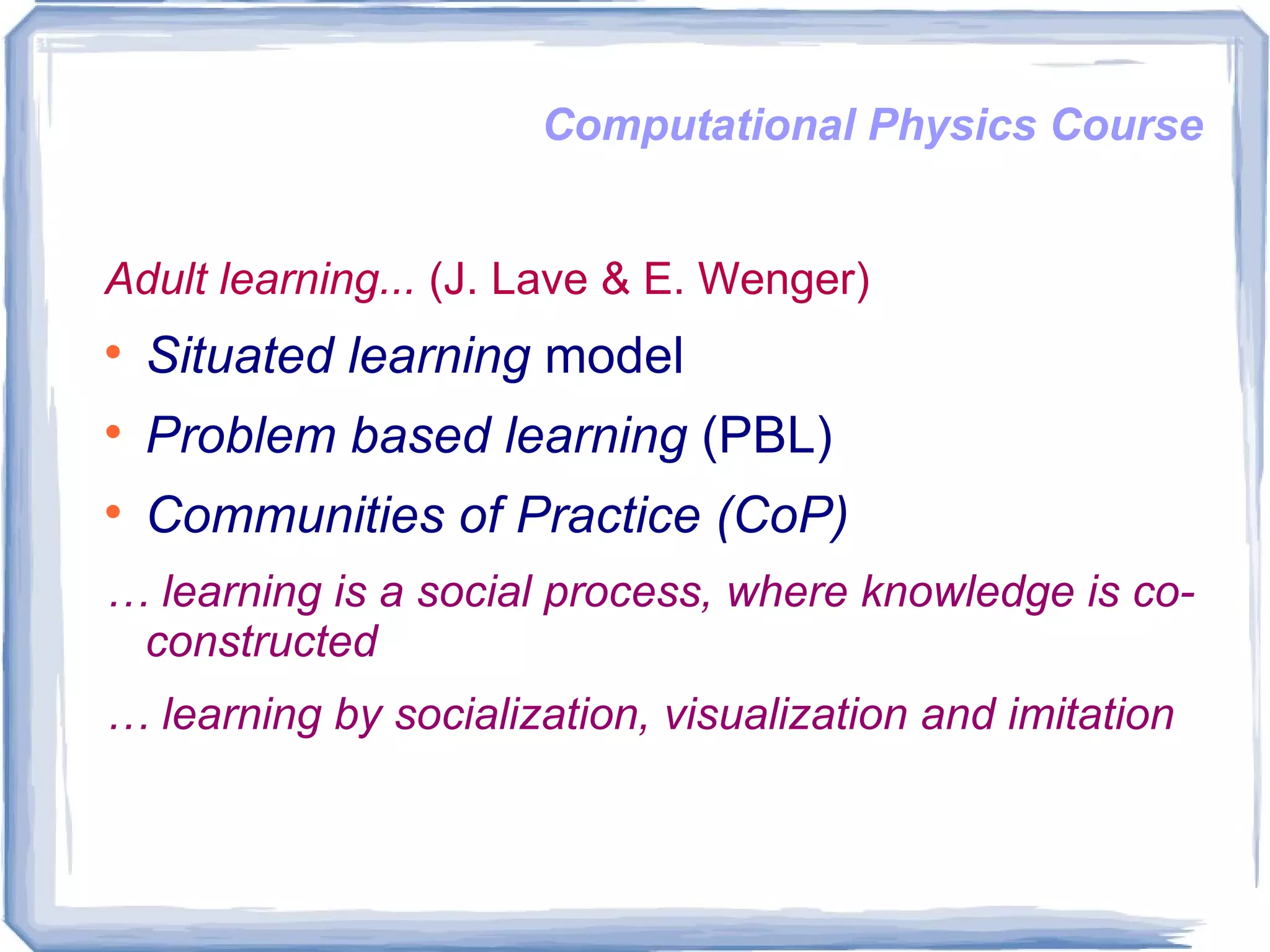 Computational Physics Course Adult learning...   (J. Lave & E. Wenger)  Situated learning  model Problem based learning  (PBL) Communities of Practice (CoP) …  learning is a social process, where knowledge is co-constructed …  learning by socialization, visualization and imitation 