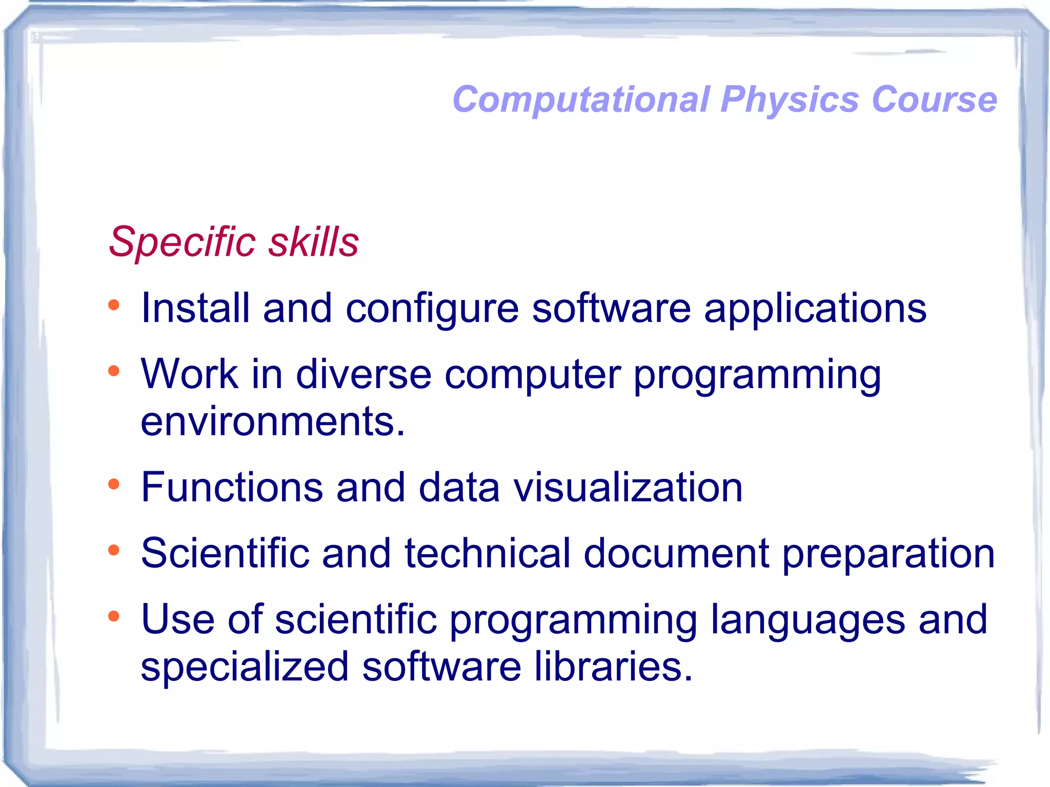 Computational Physics Course Specific skills Install and configure software applications Work in diverse computer programming environments.  Functions and data visualization  Scientific and technical document preparation  Use of scientific programming languages and specialized software libraries.  