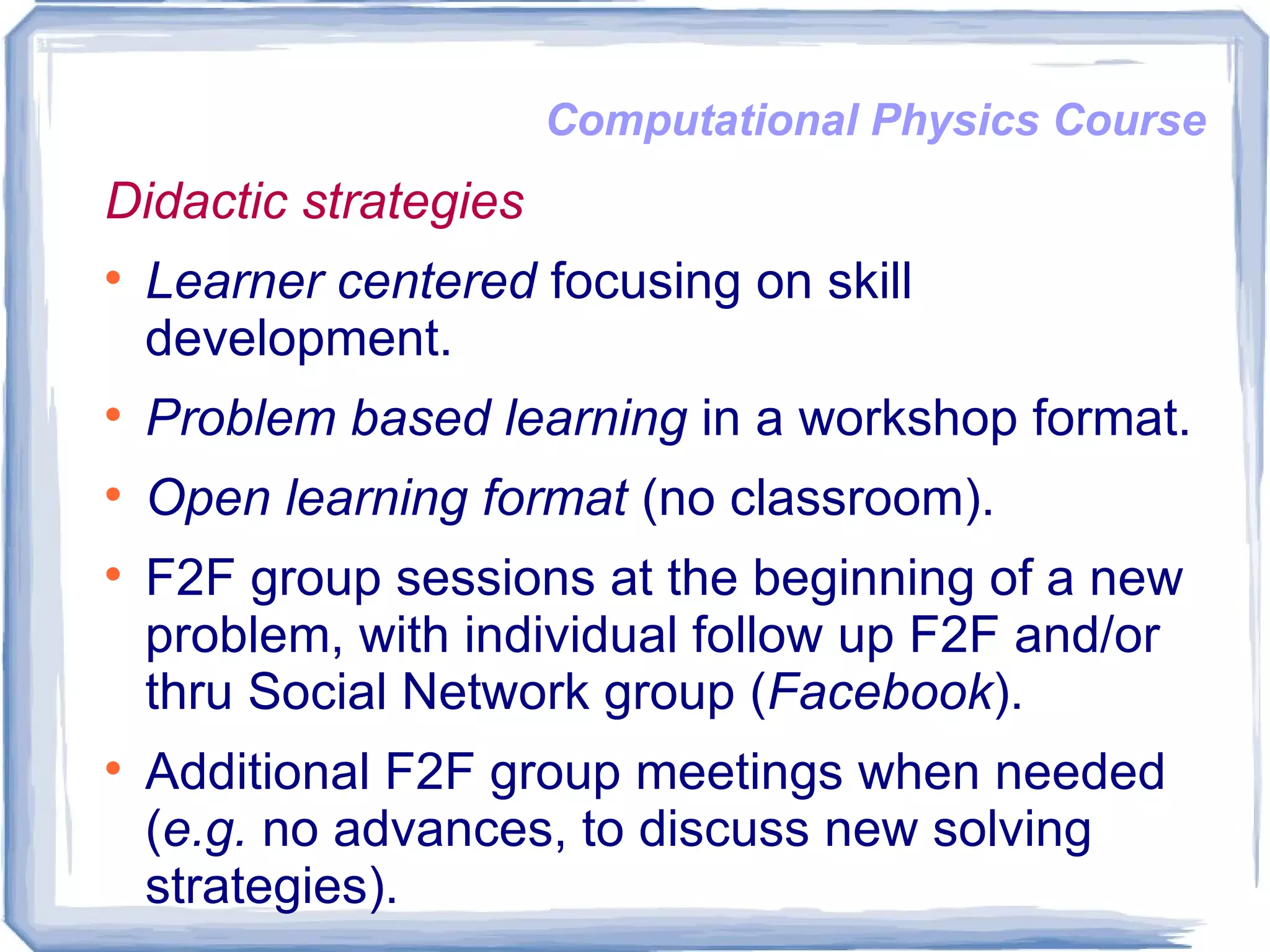 Computational Physics Course Didactic strategies Learner centered  focusing on skill development. Problem based learning  in a workshop format. Open learning format  (no classroom). F2F group sessions at the beginning of a new problem, with individual follow up F2F and/or thru Social Network group ( Facebook ).  Additional F2F group meetings when needed ( e.g.  no advances, to discuss new solving strategies).  