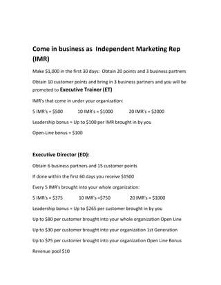 Come in business as Independent Marketing Rep
(IMR)
Make $1,000 in the first 30 days: Obtain 20 points and 3 business partners

Obtain 10 customer points and bring in 3 business partners and you will be
promoted to Executive Trainer (ET)

IMR's that come in under your organization:

5 IMR's = $500        10 IMR's = $1000         20 IMR's = $2000

Leadership bonus = Up to $100 per IMR brought in by you

Open-Line bonus = $100



Executive Director (ED):
Obtain 6 business partners and 15 customer points

If done within the first 60 days you receive $1500

Every 5 IMR's brought into your whole organization:

5 IMR's = $375        10 IMR's =$750           20 IMR's = $1000

Leadership bonus = Up to $265 per customer brought in by you

Up to $80 per customer brought into your whole organization Open Line

Up to $30 per customer brought into your organization 1st Generation

Up to $75 per customer brought into your organization Open Line Bonus

Revenue pool $10
 