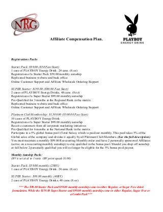 Affiliate Compensation Plan.
Registrations Packs
Starter Pack: $99.00 ($50 Fast Start)
1 case of PLAYBOY Energy Drink. 24 cans. (8.oz)
Registration of a Starter Pack $59.00 monthly autoship
Replicated business website and back office
Online Customer Support and Affiliate Wholesale Ordering Support
SUPER Starter: $159.00 ($90.00 Fast Start)
2 cases of PLAYBOY Energy Drinks, 48 cans. (8.oz)
Registration of a Super Starter $99.00 monthly autoship
Pre-Qualified for 3 months at the Regional Rank in the matrix
Replicated business website and back office
Online Customer Support and Affiliate Wholesale Ordering Support
Platinum Club Membership: $1,500.00 ($500.00 Fast Start)
10 cases of PLAYBOY Energy Drink
Registration of a Super Starter $99.00 monthly autoship
Receive customers from all corporate marketing initiatives
Pre-Qualified for 6 months at the National Rank in the matrix
Participate in a 5% global bonus pool (Total Sales), which is paid out monthly. This pool takes 5% of the
Global sales of the company and divides it equally by all Platinum Club Members. (See the full description)
You must maintain a monthly $99.00 Reoccurring Monthly order and have 2 personally sponsored Affiliates
(active on a reoccurring monthly autoship) to stay qualified in the bonus pool. Should you drop off autoship
or fall below 2 personally qualified you will no longer be eligible for the 5% bonus pool payout.
Monthly Autoship Packs:
(BV is set at a1 to 1 ratio. 1BV point equals $1.00)
Starter Pack: $59.00 monthly (25BV)
1 case of PLAYBOY Energy Drink. 24 cans. (8.oz)
SUPER Starter: $99.00 monthly (40BV)
2 case of PLAYBOY Energy Drinks, 48 cans. (8.oz)
*** The $99.00 Starter Pack and $59.00 monthly autoship come in either Regular, or Sugar Free drink
formulation. While the $159.00 Super Starter and $99.00 monthly autoship come in either Regular, Sugar Free or
a Combo Pack***
 