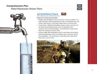 Comprehensive Plan
Water/Wastewater Master Plans WEB
WEB
Joint Rehabilitation Projects
Older neighborhoods, redevelopment areas
Progress in FY18 (private and public):
• Eastgate Utility Rehabilitation project construction is nearing completion. This
project will replace deteriorating/problematic water and wastewater lines in the
vicinity of Texas Avenue, Lincoln Street, Walton Avenue, and Francis Drive.
• Francis Phase 1 Utility/Street Rehabilitation project is under construction and
will replace deteriorating/problematic water and wastewater lines in
conjunction with the street rehabilitation. The overall project is along Francis
Street, from Glenhaven to Munson Street.
• Woodson Village Utility Rehabilitation project is under design and will replace
deteriorating/problematic water and wastewater lines in conjunction with the
street rehabilitation. The overall project is along Haines Drive, Glade Street,
Dexter Drive, and Timm Drive.
PDF
11
 