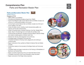 Comprehensive Plan
Parks and Recreation Master Plan WEB
Parks and Recreation Master Plan
Adopted July 2011
Progress in FY18:
• NRPA CAPRA re-accreditation.
• Promotional and Marketing Excellence Award from TRAPS.
• Sports Event Magazine again named Veterans Park and Athletic Complex one
of the top 10 multi-purpose facilities in the country.
• Connect Sports named Veterans Park and Athletic comples one of the top 9
soccer facilities in the nation.
• Hosted 36 athletic events, including a world championship qualifier, one
regional, and five state championships.
• Hosted 126 special events, including Christmas in the Park, Starlight Music
Series, Glow-In-The-Dark Egg Hunt, and Toddler 2K and Baby Crawl.
• Continued Save the Monarchs campaign through the Mayor’s Monarch Pledge
and created a butterfly garden at Richard Carter Park.
• Received the Tree City USA designation for the 27th time.
• Completed design of Southeast Community Park.
• Completed renovations of fencing, docks, playgrounds and surfacing in
numerous parks.
• Began construction of two synthetic turf fields for Veterans Park and Athletic
Complex.
• Construction started on the renovation of the Meyer Senior and Community
Center.
• Completed design and began construction on the Parking Lot Rehabilitation of
Bachmann and Central Parks.
• Began successful programming of the Lick Creek Park Nature Center.
• Completed construction of the Lincoln Recreation Center renovation.
• Began construction of the Ringer Library expansion.
WEB
PDF
12
 