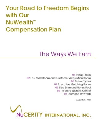 Your Road to Freedom Begins
with Our
NuWealth™
Compensation Plan



                The Ways We Earn


                                           01 Retail Profits
      02 Fast Start Bonus and Customer Acquisition Bonus
                                          03 Team Cycles
                            04 Executive Matching Bonus
                             05 Blue Diamond Bonus Pool
                              06 Re-Entry Business Center
                                    07 Diamond Rewards

                                               August 25, 2009
 