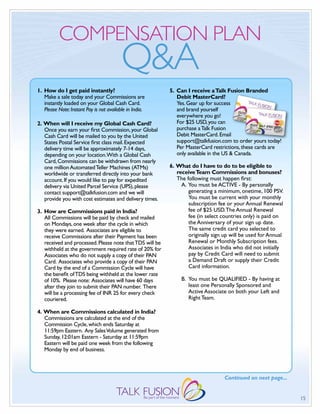 COMPENSATION PLAN
                                          Q&A
1. How do I get paid instantly?                           5. Can I receive a Talk Fusion Branded
   Make a sale today and your Commissions are                Debit MasterCard?
   instantly loaded on your Global Cash Card.                Yes. Gear up for success
   Please Note: Instant Pay is not available in India.       and brand yourself
                                                             everywhere you go!
2. When will I receive my Global Cash Card?                  For $25 USD, you can
   Once you earn your first Commission, your Global          purchase a Talk Fusion
   Cash Card will be mailed to you by the United             Debit MasterCard. Email
   States Postal Service first class mail. Expected          support@talkfusion.com to order yours today!
   delivery time will be approximately 7-14 days,            Per MasterCard restrictions, these cards are
   depending on your location.With a Global Cash             only available in the US & Canada.
   Card, Commissions can be withdrawn from nearly
   one million Automated Teller Machines (ATMs)           6. What do I have to do to be eligible to
   worldwide or transferred directly into your bank          receive Team Commissions and bonuses?
   account. If you would like to pay for expedited           The following must happen first:
   delivery via United Parcel Service (UPS), please            A. You must be ACTIVE - By personally
   contact support@talkfusion.com and we will                     generating a minimum, onetime, 100 PSV.
   provide you with cost estimates and delivery times.            You must be current with your monthly
                                                                  subscription fee or your Annual Renewal
3. How are Commissions paid in India?                             fee of $25 USD. The Annual Renewal
   All Commissions will be paid by check and mailed               fee (in select countries only) is paid on
   on Mondays, one week after the cycle in which                  the Anniversary of your sign up date.
   they were earned. Associates are eligible to                   The same credit card you selected to
   receive Commissions after their Payment has been               originally sign up will be used for Annual
   received and processed. Please note that TDS will be           Renewal or Monthly Subscription fees.
   withheld at the government required rate of 20% for            Associates in India who did not initially
   Associates who do not supply a copy of their PAN               pay by Credit Card will need to submit
   Card. Associates who provide a copy of their PAN               a Demand Draft or supply their Credit
   Card by the end of a Commission Cycle will have                Card information.
   the benefit of TDS being withheld at the lower rate
   of 10%. Please note: Associates will have 60 days           B. You must be qUALIFIED - By having at
   after they join to submit their PAN number. There              least one Personally Sponsored and
   will be a processing fee of INR 25 for every check             Active Associate on both your Left and
   couriered.                                                     Right Team.

4. When are Commissions calculated in India?
   Commissions are calculated at the end of the
   Commission Cycle, which ends Saturday at
   11:59pm Eastern. Any Sales Volume generated from
   Sunday, 12:01am Eastern - Saturday at 11:59pm
   Eastern will be paid one week from the following
   Monday by end of business.



                                                                                  Continued on next page...


                                                                                                               15
 