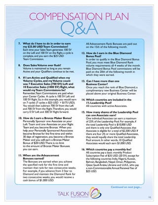 COMPENSATION PLAN
                                     Q&A
7. What do I have to do in order to earn                   All Advancement Rank Bonuses are paid out
   my $25.00 USD Team Commission?                          on the 15th of the following month.
   Each time your Sales Team generates 100 SV
   on the Left and 100 SV on the Right, a cycle is     12. How do I earn in the Blue Diamond
   complete, and you earn the $25 USD                      Bonus Pool?
   Team Commission.                                        In order to qualify in the Blue Diamond Bonus
                                                           Pool, you must meet Blue Diamond Rank
8. Does Sales Volume ever flush?                           volume requirements all 4 weeks of the month.
   Volume is maintained as long as you remain              Blue Diamond Bonus Pool commissions will be
   Active and your qualifiers continue to be met.          paid on the 20th of the following month in
                                                           which they were earned.
9. If I am Active and Qualified when my
   Volume Cycles, and my Volume count                  13. Can I have more than one
   was 7 Executive Sales (700 SV) Left and                 Business Center?
   10 Executive Sales (1000 SV) Right, what                Once you reach the rank of Blue Diamond, a
   would my Team Commissions be?                           complimentary new Business Center will be
   Remember,Team Commissions are paid when                 placed above your original Business Center.
   your Center Cycles. A cycle is 100 SV Left and
   100 SV Right. So, in this example, you would earn   14. Which countries are included in the
   on 7 cycles (7 cycles x $25 USD = $175 USD).            1% Leadership Pool?
   You would then subtract 700 SV from the Left            All countries with active Associates.
   and 700 SV from the Right.Therefore, you would
   carry 0 SV Left and 300 SV Right forward.           15. How many shares of the Leadership Pool
                                                           can one Associate earn?
10. How do I earn a Bronze Maker Bonus?                    One individual Associate can earn a maximum
    Personally Sponsor one Associate on your               of 25% of the Leadership Pool. For example, if
    Left Team and one Associate on your Right              the total Leadership Pool is $10,000 USD
    Team and you become Bronze. When you                   and there is only one qualified Associate, that
    help your Personally Sponsored Associates              Associate is eligible for a total of $2,500 USD. If
    become Bronze for the first time and within            there are four (4) or more qualified Associates,
    30 days of registration, you become a Bronze           they would equally share the total Leadership
    Maker and you will earn a Bronze Maker                 Pool amount. In other words, 10 qualified
    Bonus of $20 USD.There is no limit                     Associates would each earn $1,000 USD.
    to the amount of Bronze Maker Bonuses
    you can earn.                                      16. Which countries pay a monthly fee?
                                                           All countries pay a basic monthly Product
11. When are the Advancement                               Subscription Fee of $35 USD (20 SV), except for
    Bonuses earned?                                        the following countries: India, Nigeria, Kuwait,
    The Bonuses are earned when you achieve                Bahrain, Bangladesh, Nepal, Oman, Philippines,
    the specified rank for the first time and              qatar, Saudi Arabia, Ukraine and U.A.E., who pay
    maintain that rank for two consecutive weeks.          a non-Commissionable Annual Renewal Fee of
    For example, if you advance from 3 Star to             $25 USD.
    Diamond and maintain the Diamond Rank for
    two consecutive weeks, you would receive a
    cash bonus of $1,000 USD.

                                                                                   Continued on next page...


                                                                                                                 16
 