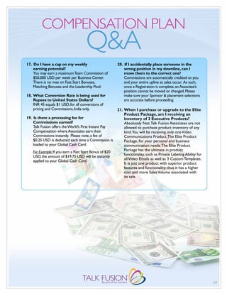 COMPENSATION PLAN
                                      Q&A
17. Do I have a cap on my weekly                         20. If I accidentally place someone in the
    earning potential?                                       wrong position in my downline, can I
    You may earn a maximum Team Commission of                move them to the correct one?
    $50,000 USD per week per Business Center.                Commissions are automatically credited to you
    There is no max on Fast Start Bonuses,                   and your entire upline as sales occur. As such,
    Matching Bonuses and the Leadership Pool.                once a Registration is complete, an Associate’s
                                                             position cannot be moved or changed. Please
18. What Conversion Rate is being used for                   make sure your Sponsor & placement selections
    Rupees to United States Dollars?                         are accurate before proceeding.
    INR 45 equals $1 USD, for all conversions of
    pricing and Commissions, India only.                 21. When I purchase or upgrade to the Elite
                                                             Product Package, am I receiving an
19. Is there a processing fee for                            inventory of 3 Executive Products?
    Commissions earned?                                      Absolutely Not. Talk Fusion Associates are not
    Talk Fusion offers the World’s First Instant Pay         allowed to purchase product inventory of any
    Compensation where Associates earn their                 kind.You will be receiving only one Video
    Commissions instantly. Please note, a fee of             Communications Product, The Elite Product
    $0.25 USD is deducted each time a Commission is          Package, for your personal and business
    loaded to your Global Cash Card.                         communication needs. The Elite Product
                                                             Package has the ultimate in product
    For Example: If you earn a Fast Start Bonus of $20
                                                             functionality, such as Private Labeling Ability for
    USD, the amount of $19.75 USD will be instantly
                                                             all Video Emails as well as 3 Custom Templates.
    applied to your Global Cash Card.
                                                             It is just one product with superior product
                                                             features and functionality; thus it has a higher
                                                             cost and more Sales Volume associated with
                                                             its sale.




                                                                                                                   17
 