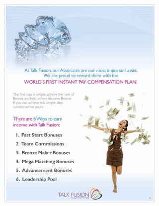 At Talk Fusion, our Associates are our most important asset.
                  We are proud to reward them with the
        WORLD’S FIRST INSTANT PAY COMPENSATION PLAN!

The first step is simple: achieve the rank of
Bronze and help others become Bronze.
If you can achieve this simple step,
success can be yours.


There are 6 Ways to earn
income with Talk Fusion:
 1. Fast Start Bonuses
 2. Team Commissions
 3. Bronze Maker Bonuses
 4. Mega Matching Bonuses
  5. Advancement Bonuses
  6. Leadership Pool


                                                                       2
 