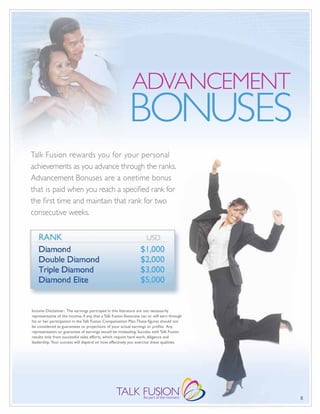 ADVANCEMENT
                                                           BONUSES
Talk Fusion rewards you for your personal
achievements as you advance through the ranks.
Advancement Bonuses are a onetime bonus
that is paid when you reach a specified rank for
the first time and maintain that rank for two
consecutive weeks.




Income Disclaimer: The earnings portrayed in this literature are not necessarily
representative of the income, if any, that a Talk Fusion Associate can or will earn through
his or her participation in the Talk Fusion Compensation Plan. These figures should not
be considered as guarantees or projections of your actual earnings or profits. Any
representation or guarantee of earnings would be misleading. Success with Talk Fusion
results only from successful sales efforts, which require hard work, diligence and
leadership. Your success will depend on how effectively you exercise these qualities.




                                                                                              8
 