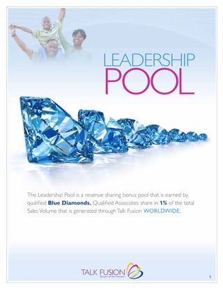 LEADERSHIP
                               POOL

The Leadership Pool is a revenue sharing bonus pool that is earned by
qualified Blue Diamonds. Qualified Associates share in 1% of the total
Sales Volume that is generated through Talk Fusion WORLDWIDE.




                                                                         9
 
