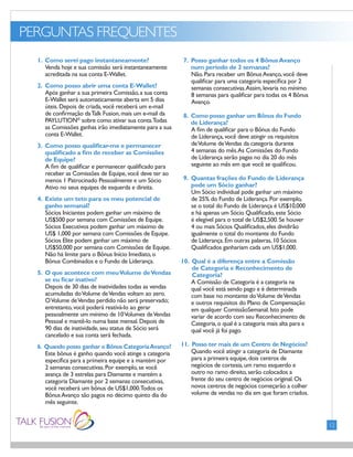PERGUNTAS FREQUENTES
FONTS:
• Gill Sans (Light)
12
1. Como serei pago instantaneamente?
Venda hoje e sua comissão será instantaneamente
acreditada na sua conta E-Wallet.
2. Como posso abrir uma conta E-Wallet?
Após ganhar a sua primeira Comissão,a sua conta
E-Wallet será automaticamente aberta em 5 dias
úteis.Depois de criada,você receberá um e-mail
de confirmação daTalk Fusion,mais um e-mail da
PAYLUTION®
sobre como ativar sua conta.Todas
as Comissões ganhas irão imediatamente para a sua
conta E-Wallet.
3. Como posso qualificar-me e permanecer
qualificado a fim de receber as Comissões
de Equipe?
A fim de qualificar e permanecer qualificado para
receber as Comissões de Equipe,você deve ter ao
menos 1 Patrocinado Pessoalmente e um Sócio
Ativo no seus equipes de esquerda e direita.
4. Existe um teto para os meu potencial de
ganho semanal?
Sócios Iniciantes podem ganhar um máximo de
US$500 por semana com Comissões de Equipe.
Sócios Executivos podem ganhar um máximo de
US$ 1,000 por semana com Comissões de Equipe.
Sócios Elite podem ganhar um máximo de
US$50,000 por semana com Comissões de Equipe.
Não há limite para o Bônus Início Imediato,o
Bônus Combinados e o Fundo de Liderança.
5. O que acontece com meuVolume deVendas
se eu ficar inativo?
Depois de 30 dias de inatividades todas as vendas
acumuladas doVolume deVendas voltam ao zero.
OVolume deVendas perdido não será preservado;
entretanto,você poderá reativá-lo ao gerar
pessoalmente um mínimo de 10Volumes deVendas
Pessoal e mantê-lo numa base mensal.Depois de
90 dias de inatividade,seu status de Sócio será
cancelado e sua conta será fechada.
6. Quando posso ganhar o Bônus CategoriaAvanço?
Este bônus é ganho quando você atinge a categoria
específica para a primeira equipe e a mantém por
2 semanas consecutivas.Por exemplo,se você
avança de 3 estrelas para Diamante e mantém a
categoria Diamante por 2 semanas consecutivas,
você receberá um bônus de US$1,000.Todos os
BônusAvanço são pagos no décimo quinto dia do
mês seguinte.
7. Posso ganhar todos os 4 BônusAvanço
num período de 2 semanas?
Não.Para receber um BônusAvanço,você deve
qualificar para uma categoria específica por 2
semanas consecutivas.Assim,levaria no mínimo
8 semanas para qualificar para todas os 4 Bônus
Avanço.
8. Como posso ganhar um Bônus do Fundo
de Liderança?
A fim de qualificar para o Bônus do Fundo
de Liderança,você deve atingir os requisitos
deVolume deVendas da categoria durante
4 semanas do mês.As Comissões do Fundo
de Liderança serão pagas no dia 20 do mês
seguinte ao mês em que você se qualificou.
9. Quantas frações do Fundo de Liderança
pode um Sócio ganhar?
Um Sócio individual pode ganhar um máximo
de 25% do Fundo de Liderança.Por exemplo,
se o total do Fundo de Liderança é US$10,000
e há apenas um Sócio Qualificado,este Sócio
é elegível para o total de US$2,500.Se houver
4 ou mais Sócios Qualificados,eles dividirão
igualmente o total do montante do Fundo
de Liderança.Em outras palavras,10 Sócios
Qualificados ganhariam cada um US$1,000.
10. Qual é a diferença entre a Comissão
de Categoria e Reconhecimento de
Categoria?
A Comissão de Categoria é a categoria na
qual você está sendo pago e é determinada
com base no montante doVolume deVendas
e outros requisitos do Plano de Compensação
em qualquer ComissãoSemanal.Isto pode
variar de acordo com seu Reconhecimento de
Categoria,o qual é a categoria mais alta para a
qual você já foi pago.
11. Posso ter mais de um Centro de Negócios?
Quando você atingir a categoria de Diamante
para a primeira equipe,dois centros de
negócios de cortesia,um ramo esquerdo e
outro no ramo direito,serão colocados a
frente do seu centro de negócios original.Os
novos centros de negócios começarão a colher
volume de vendas no dia em que foram criados.
 
