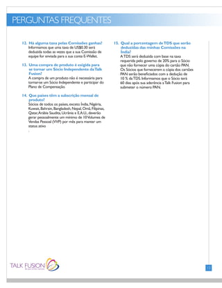 PERGUNTAS FREQUENTES
FONTS:
• Gill Sans (Light)
13
12. Há alguma taxa pelas Comissões ganhas?
Informamos que uma taxa de US$0.30 será
deduzida todas as vezes que a sua Comissão de
equipe for enviada para a sua conta E-Wallet.
13. Uma compra de produto é exigida para
se tornar um Sócio Independente daTalk
Fusion?
A compra de um produto não é necessária para
tornar-se um Sócio Independente e participar do
Plano de Compensação.
14. Que países têm a subscrição mensal de
produto?
Sócios de todos os países,exceto Índia,Nigéria,
Kuwait,Bahrain,Bangladesh,Nepal,Omã,Filipinas,
Qatar,Arábia Saudita,Ucrânia e E.A.U.,deverão
gerar pessoalmente um mínimo de 10Volumes de
Vendas Pessoal (VVP) por mês para manter um
status ativo
.
15. Qual a porcentagem deTDS que serão
deduzidas das minhas Comissões na
Índia?
ATDS será deduzida com base na taxa
requerida pelo governo de 20% para o Sócio
que não fornecer uma cópia do cartão PAN.
Os Sócios que fornecerem a cópia dos cartões
PAN serão beneficiados com a dedução de
10 % daTDS.Informamos que o Sócio terá
60 dias após sua aderência aTalk Fusion para
submeter o número PAN.
 