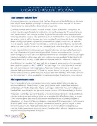 “Aqui se requer trabalho duro”
As pessoas muitas vezes me perguntam qual é a chave do sucesso emVenda Direta, mas não existe
uma “fórmula exata”. Entendo que desejo, sacrifício e trabalho duro com a equipe são requisitos
indispensáveis, mas esses atributos não constituem uma garantia.
Quando eu comecei a minha carreira na venda direta há 20 anos, eu trabalhava como policial em
período integral. Eu gastei longas horas no telefone e em reuniões, depois das 40 horas semanais de
meu “trabalho diurno” para construir uma base de cliente, inscrever novos sócios e eventualmente
ensinar àqueles sócios o que eu tinha aprendido. Eu fiz um monte de erros e houve muitos meses em
que a minha conta de telefone foi maior que minha comissão. Entretanto, eu não desisti e sacrifiquei
tempo valioso porque percebi o potencial que havia em fazer dinheiro com trabalho de equipe ao
invés de trabalhar sozinho. Mas ao mesmo tempo eu compreendi que a venda direta era realmente
apenas uma oportunidade - o que eu ia tirar dela dependia da minha dedicação e meu “capital suor”.
É muito importante lembrar-se disso caso você esteja considerando entrar para aTalk Fusion como
um sócio independente: enquanto existe a possibilidade de obter renda suplementar, o que você
obtém do negócio com a daTalk Fusion depende inteiramente das vendas bem sucedidas, que exigem
trabalho duro, diligência e liderança, e quão bem você exercita essas qualidades.Também leva tempo
para aprender a ser o seu próprio chefe, treinar sua equipe e construir a infraestrutura adequada.
A venda direta é um plano de 2 a 5 anos; você não será capaz de aposentar-se em 4-6 meses.Você
deve trabalhar o negócio por PELO MENOS 1 ano para chegar a um ponto de avaliação bom em
que você realmente pode medir seu progresso. Mas sinceramente acredito que se você seguir o
sistema e dedicar consistentemente 7-10 horas por semana durante um ano, você vai chegar a um
patamar onde você não vai querer mais parar. Mas você deve estar disposto a dedicar-se e sacrificar o
seu “tempo de lazer “ e outras atividades em troca da oportunidade de ganhar uma renda adicional.
Não há promessa de renda
Na minha opinião nehuma empresa deveria prometer riqueza rápida. Infelizmente, algumas
empresas na indústria de venda direta indicam que potenciais sócios podem fazer uma renda
comparada a um trabalho de período integral, ou em alguns casos muito mais, com muito pouco
trabalho.Esta é uma das razões por que tantas pessoas novas na indústria se desiludem e desistem.
A realidade, no entanto, é que na venda direta a maioria dos sócios não recebe “renda substancial”,
e a maioria não recebe aliás nenhuma renda. Isso se aplica também àTalk Fusion.Alguns se juntam
a uma empresa apenas para obter o produto com desconto e muitos se juntam para obter o
produto com um desconto e fazer uma pequena renda adicional. Uma porcentagem muito pequena
de sócios ganha o que a maioria das pessoas considera uma renda de “período integral”, e assim
como em qualquer outra indústria, os “sócios top” são rara minoria. Dizemos isso porque, ao
contrário de algumas empresas, queremos que você seja bem informado, pois consideramos nossa
empresa uma voz honesta dentro da indústria.
U M A M E N S A G E M P E S S O A L D O
FUNDADOR E PRESIDENTE BOB REINA
FONTS:
• Gill Sans (Light)
14
 