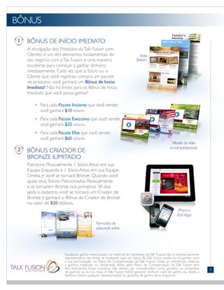 BÔNUS DE INÍCIO IMEDIATO
A divulgação dos Produtos daTalk Fusion com
Clientes é um dos elementos fundamentais do
seu negócio com aTak Fusion e uma maneira
excelente para começar a ganhar dinheiro
imediatamente. Cada vez que o Sócio ou o
Cliente que você registrou compra um pacote
de produtos, você ganhará um Bônus de Início
Imediato! Não há limite para os Bônus de Início
Imediato que você possa ganhar!
	 •	 Para cada Pacote Iniciante que você vender,
		 você ganhará $10 dólares.
	 •	 Para cada Pacote Executivo que você vender,
		 você ganhará $20 dólares.
	 •	 Para cada Pacote Elite que você vender,
		 você ganhará $60 dólares.
BÔNUS CRIADOR DE
BRONZE ILIMITADO
Patrocine Pessoalmente 1 Sócio Ativo em sua
Equipe Esquerda e 1 Sócio Ativo em sua Equipe
Direita, e você se tornará Bronze. Quando você
ajuda seus Sócios Patrocinados Pessoalmente
a se tornarem Bronze nos primeiros 30 dias
após o cadastro, você se tornará um Criador de
Bronze e ganhará o Bônus de Criador de Bronze
no valor de $20 dólares.
BÔNUS
FONTS:
• Gill Sans (Light)
Qualquer ganho mencionado no material de marketing daTalk Fusion não é necessariamente
representativo da renda, se existente, que um Sócio da Talk Fusion pode ou irá ganhar com
a sua participação no Plano de Compensação da Talk Fusion. Todas as referências relativas
a ganhos, implícitas ou declaradas, feitas pelo Plano de Compensação da Talk Fusion têm
fins ilustrativos. Esses números não devem ser considerados como garantia ou projeções
de ganhos ou lucros reais. A Talk Fusion NÃO garante nenhum nível de ganho ou renda a
nenhum Sócio; qualquer representação ou garantia de ganho seria enganosa.
3
 