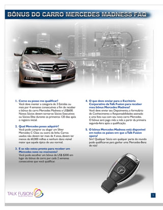 FONTS:
• Gill Sans (Light)
9
1. Como eu posso me qualificar?
Você deve manter a categoria de 3 Estrelas ou
mais por 4 semanas consecutivas a fim de receber
o bônus do carro Mercedes Madness e US$600.
Novos Sócios devem tornar-se Sócios Executivos
ou Sócios Elite durante os primeiros 120 dias após
o registro inicial.
2. Qual Mercedes posso adquirir?
Você pode comprar ou alugar um Silver
Mercedes C Class ou outro da linha.Carros
usados não devem ter mais de 4 anos,devem ter
menos de 60,000 milhas e nenhum dano visível
maior que aquele típico de uso normal.
3. E se não estou pronto para receber um
Mercedes novo no momento?
Você pode escolher um bônus de US$ $300 em
lugar do bônus de carro por cada 2 semanas
consecutivas que você qualificar.
4. O que devo enviar para o Escritório
Corporativo daTalk Fusion para receber
meu bônus Mercedes Madness?
Você deve enviar seu Depoimento,o formulário
de Conhecimento e Responsabilidades assinado
e uma foto sua com seu novo carro Mercedes.
O bônus será pago mês a mês a partir da primeira
segunda-feira após a qualificação.
5. O bônus Mercedes Madness está disponível
em todos os países em que aTalk Fusion
opera?
Sim! Qualquer Sócio em qualquer parte do mundo
pode qualificar-se para ganhar uma Mercedes-Benz
de nós!
 