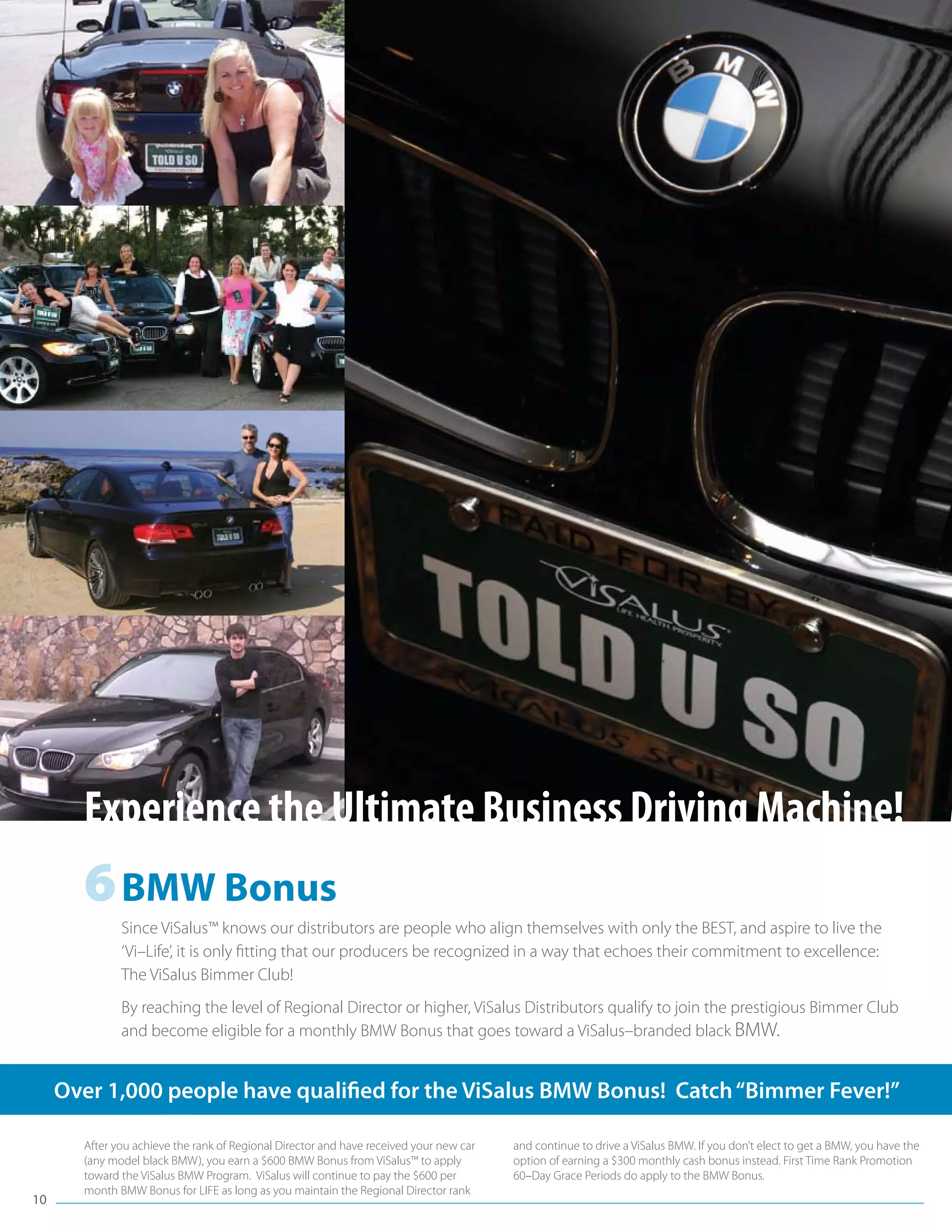 Experience the Ultimate Business Driving Machine!
       6	BMW Bonus
              Since ViSalus™ knows our distributors are people who align themselves with only the BEST, and aspire to live the
              ‘Vi–Life’, it is only fitting that our producers be recognized in a way that echoes their commitment to excellence:
              The ViSalus Bimmer Club!
              By reaching the level of Regional Director or higher, ViSalus Distributors qualify to join the prestigious Bimmer Club
              and become eligible for a monthly BMW Bonus that goes toward a ViSalus–branded black BMW.


     Over 1,000 people have qualified for the ViSalus BMW Bonus! Catch “Bimmer Fever!”

       After you achieve the rank of Regional Director and have received your new car   and continue to drive a ViSalus BMW. If you don’t elect to get a BMW, you have the
       (any model black BMW), you earn a $600 BMW Bonus from ViSalus™ to apply          option of earning a $300 monthly cash bonus instead. First Time Rank Promotion
       toward the ViSalus BMW Program. ViSalus will continue to pay the $600 per        60–Day Grace Periods do apply to the BMW Bonus.
       month BMW Bonus for LIFE as long as you maintain the Regional Director rank
10
 