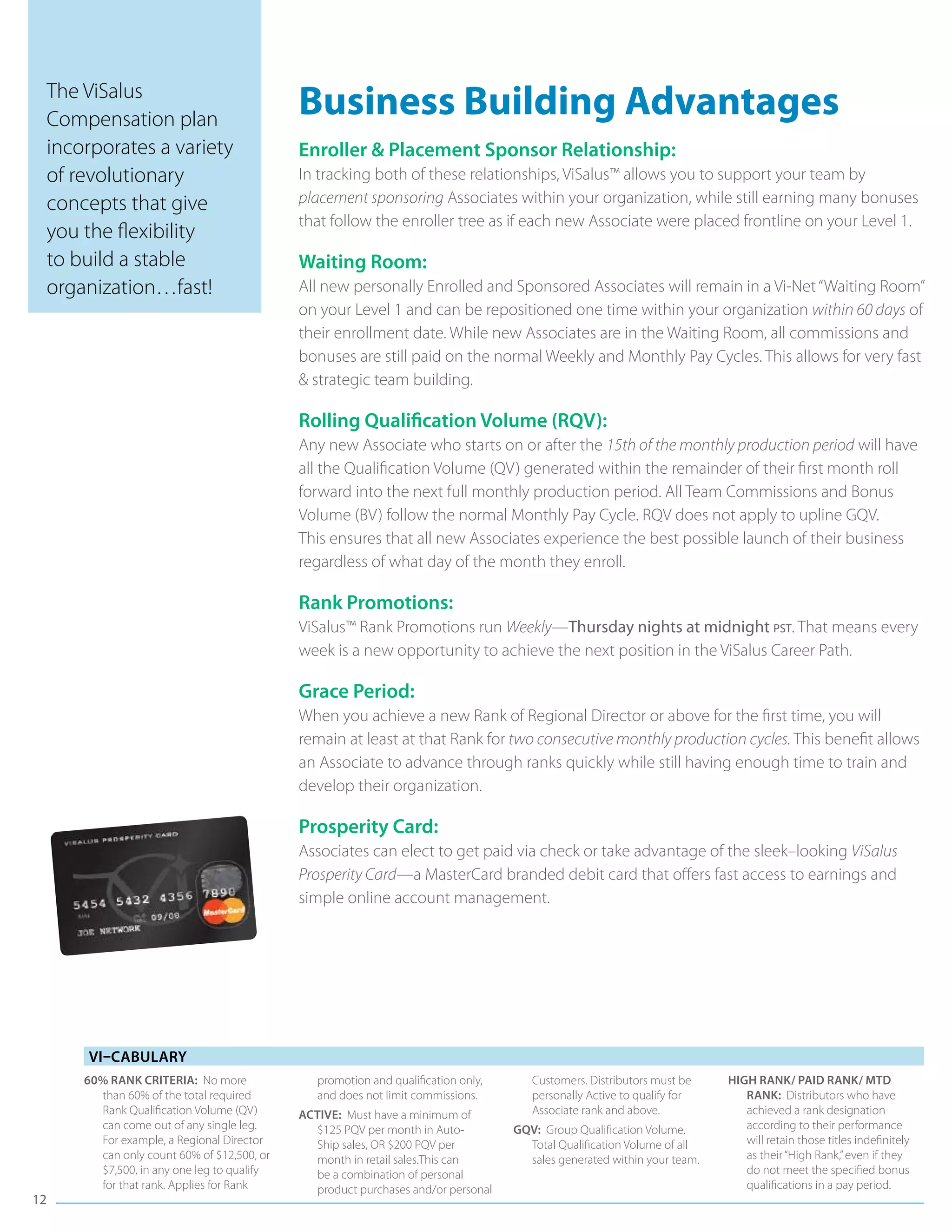 The ViSalus
 Compensation plan
                                           Business Building Advantages
 incorporates a variety                    Enroller & Placement Sponsor Relationship:
 of revolutionary                          In tracking both of these relationships, ViSalus™ allows you to support your team by
 concepts that give                        placement sponsoring Associates within your organization, while still earning many bonuses
                                           that follow the enroller tree as if each new Associate were placed frontline on your Level 1.
 you the flexibility
 to build a stable                         Waiting Room:
 organization…fast!                        All new personally Enrolled and Sponsored Associates will remain in a Vi-Net “Waiting Room”
                                           on your Level 1 and can be repositioned one time within your organization within 60 days of
                                           their enrollment date. While new Associates are in the Waiting Room, all commissions and
                                           bonuses are still paid on the normal Weekly and Monthly Pay Cycles. This allows for very fast
                                           & strategic team building.

                                           Rolling Qualification Volume (RQV):
                                           Any new Associate who starts on or after the 15th of the monthly production period will have
                                           all the Qualification Volume (QV) generated within the remainder of their first month roll
                                           forward into the next full monthly production period. All Team Commissions and Bonus
                                           Volume (BV) follow the normal Monthly Pay Cycle. RQV does not apply to upline GQV.
                                           This ensures that all new Associates experience the best possible launch of their business
                                           regardless of what day of the month they enroll.

                                           Rank Promotions:
                                           ViSalus™ Rank Promotions run Weekly—Thursday nights at midnight pst. That means every
                                           week is a new opportunity to achieve the next position in the ViSalus Career Path.

                                           Grace Period:
                                           When you achieve a new Rank of Regional Director or above for the first time, you will
                                           remain at least at that Rank for two consecutive monthly production cycles. This benefit allows
                                           an Associate to advance through ranks quickly while still having enough time to train and
                                           develop their organization.

                                           Prosperity Card:
                                           Associates can elect to get paid via check or take advantage of the sleek–looking ViSalus
                                           Prosperity Card—a MasterCard branded debit card that offers fast access to earnings and
                                           simple online account management.




     Vi–cabulary
     60% Rank Criteria: No more               promotion and qualification only,      Customers. Distributors must be    High Rank/ Paid Rank/ MTD
       than 60% of the total required         and does not limit commissions.        personally Active to qualify for      Rank: Distributors who have
       Rank Qualification Volume (QV)      Active: Must have a minimum of            Associate rank and above.             achieved a rank designation
       can come out of any single leg.       $125 PQV per month in Auto-          GQV: Group Qualification Volume.         according to their performance
       For example, a Regional Director      Ship sales, OR $200 PQV per            Total Qualification Volume of all      will retain those titles indefinitely
       can only count 60% of $12,500, or     month in retail sales.This can         sales generated within your team.      as their “High Rank,” even if they
       $7,500, in any one leg to qualify     be a combination of personal                                                  do not meet the specified bonus
       for that rank. Applies for Rank       product purchases and/or personal                                             qualifications in a pay period.
12
 