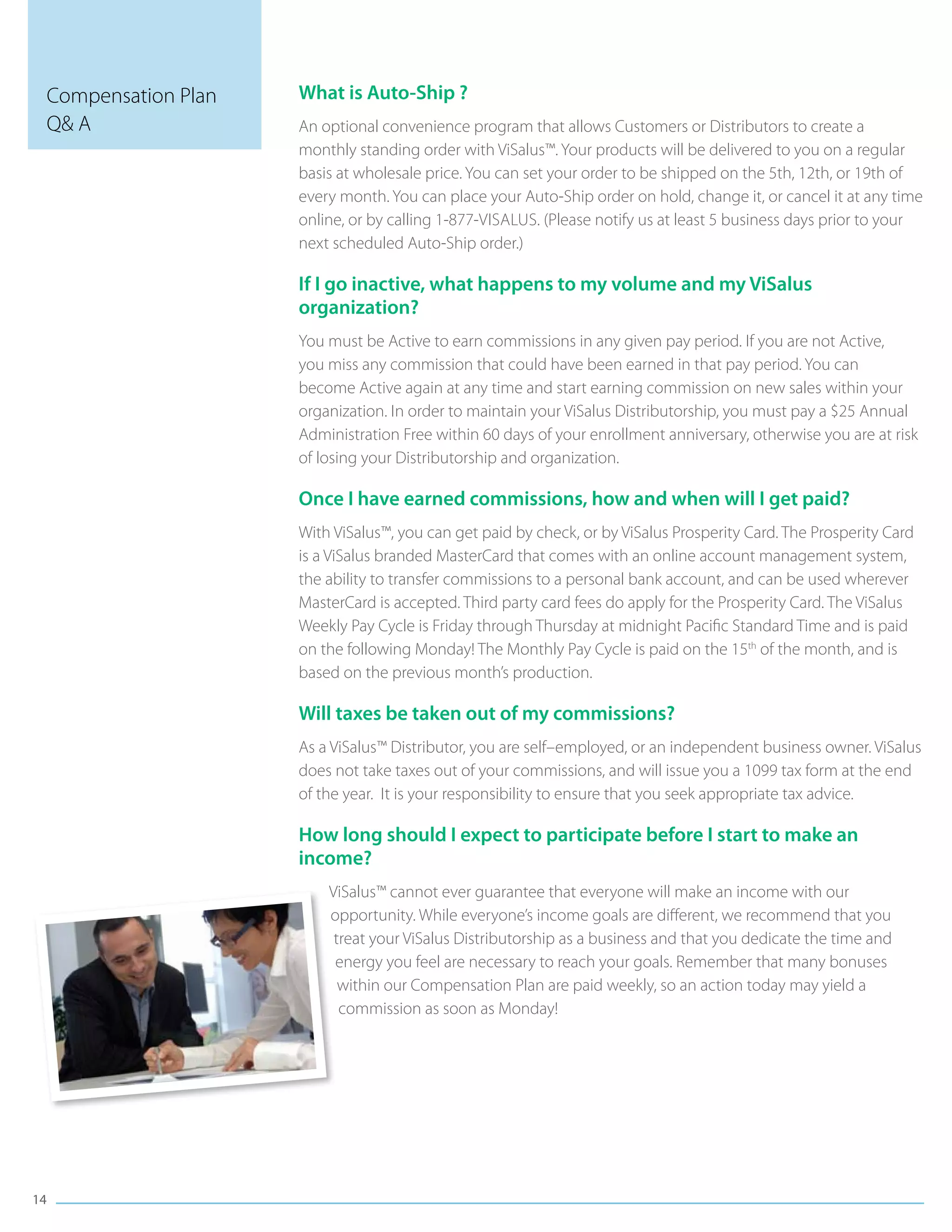 Compensation Plan   What is Auto-Ship ?
 Q& A                An optional convenience program that allows Customers or Distributors to create a
                     monthly standing order with ViSalus™. Your products will be delivered to you on a regular
                     basis at wholesale price. You can set your order to be shipped on the 5th, 12th, or 19th of
                     every month. You can place your Auto-Ship order on hold, change it, or cancel it at any time
                     online, or by calling 1-877-ViSalus. (Please notify us at least 5 business days prior to your
                     next scheduled Auto-Ship order.)

                     If I go inactive, what happens to my volume and my ViSalus
                     organization?
                     You must be Active to earn commissions in any given pay period. If you are not Active,
                     you miss any commission that could have been earned in that pay period. You can
                     become Active again at any time and start earning commission on new sales within your
                     organization. In order to maintain your ViSalus Distributorship, you must pay a $25 Annual
                     Administration Free within 60 days of your enrollment anniversary, otherwise you are at risk
                     of losing your Distributorship and organization.

                     Once I have earned commissions, how and when will I get paid?
                     With ViSalus™, you can get paid by check, or by ViSalus Prosperity Card. The Prosperity Card
                     is a ViSalus branded MasterCard that comes with an online account management system,
                     the ability to transfer commissions to a personal bank account, and can be used wherever
                     MasterCard is accepted. Third party card fees do apply for the Prosperity Card. The ViSalus
                     Weekly Pay Cycle is Friday through Thursday at midnight Pacific Standard Time and is paid
                     on the following Monday! The Monthly Pay Cycle is paid on the 15th of the month, and is
                     based on the previous month’s production.

                     Will taxes be taken out of my commissions?
                     As a ViSalus™ Distributor, you are self–employed, or an independent business owner. ViSalus
                     does not take taxes out of your commissions, and will issue you a 1099 tax form at the end
                     of the year. It is your responsibility to ensure that you seek appropriate tax advice.

                     How long should I expect to participate before I start to make an
                     income?
                         ViSalus™ cannot ever guarantee that everyone will make an income with our
                         opportunity. While everyone’s income goals are different, we recommend that you
                          treat your ViSalus Distributorship as a business and that you dedicate the time and
                          energy you feel are necessary to reach your goals. Remember that many bonuses
                           within our Compensation Plan are paid weekly, so an action today may yield a
                           commission as soon as Monday!




14
 