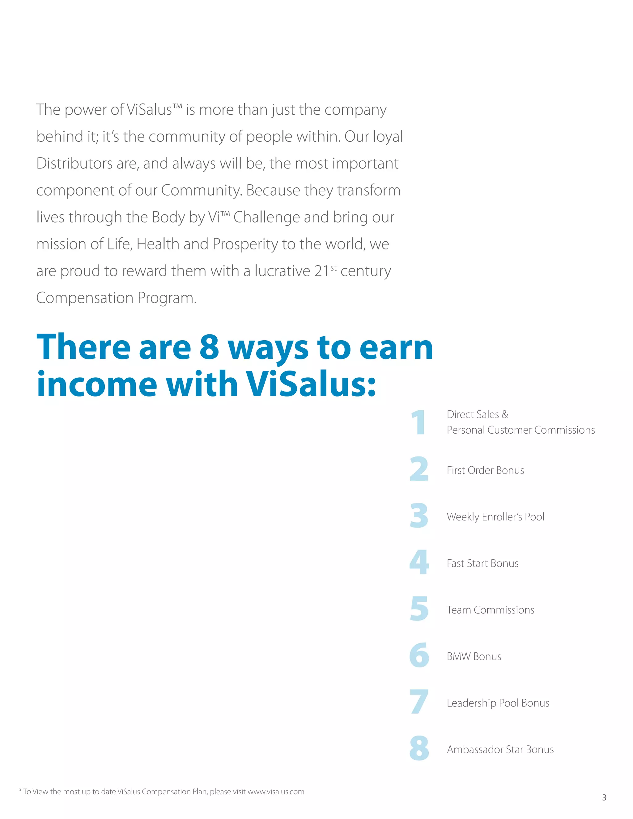 The power of ViSalus™ is more than just the company
     behind it; it’s the community of people within. Our loyal
     Distributors are, and always will be, the most important
     component of our Community. Because they transform
     lives through the Body by Vi™ Challenge and bring our
     mission of Life, Health and Prosperity to the world, we
     are proud to reward them with a lucrative 21st century
     Compensation Program.


     There are 8 ways to earn
     income with ViSalus:
                            1                                                           Direct Sales &
                                                                                        Personal Customer Commissions



                            2                                                           First Order Bonus



                            3                                                           Weekly Enroller’s Pool



                            4                                                           Fast Start Bonus



                            5                                                           Team Commissions



                            6                                                           BMW Bonus



                            7                                                           Leadership Pool Bonus



                            8                                                           Ambassador Star Bonus


* To View the most up to date ViSalus Compensation Plan, please visit www.visalus.com
                                                                                                                        3
 