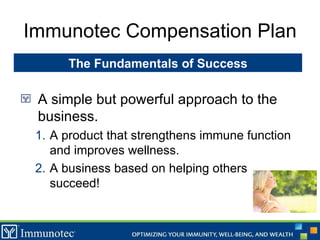 Immunotec Compensation Plan A simple but powerful approach to the business. A product that strengthens immune function and improves wellness. A business based on helping others succeed! The Fundamentals of Success 