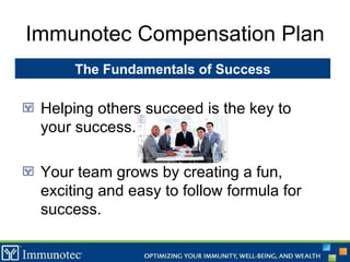 Immunotec Compensation Plan Helping others succeed is the key to your success. Your team grows by creating a fun, exciting and easy to follow formula for success. The Fundamentals of Success 