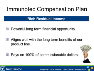 Immunotec Compensation Plan Powerful long term financial opportunity. Aligns well with the long term benefits of our product line. Pays on 100% of commissionable dollars. Rich Residual Income 