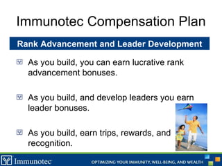 Immunotec Compensation Plan As you build, you can earn lucrative rank advancement bonuses. As you build, and develop leaders you earn leader bonuses. As you build, earn trips, rewards, and recognition. Rank Advancement and Leader Development 