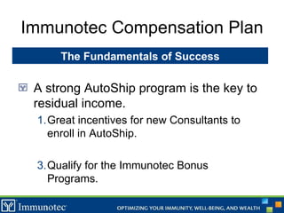 Immunotec Compensation Plan A strong AutoShip program is the key to residual income.  Great incentives for new Consultants to enroll in AutoShip. Qualify for the Immunotec Bonus Programs. The Fundamentals of Success 