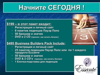 Начните СЕГОДНЯ !   $199  – в этот пакет входит : Регистрация и личный сайт 6  пакетов леденцов Пауэр Попс 50  брошюр и значок    DVD  и  2 CD  ( тренинг, как начать бизнес )  $495 Business Builders Pack Include: Регистрация и личный сайт 25  пакетов леденцов Пауэр Попс или  по  1  каждого продукта Ессанте   50  брошюр и значок  DVD & 2 CD’s  ( тренинг, как начать бизнес )  1  Елочка-подставка для леденцов 