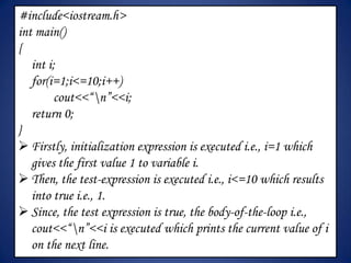 #include<iostream.h>
int main()
{
   int i;
   for(i=1;i<=10;i++)
         cout<<“n”<<i;
   return 0;
}
 Firstly, initialization expression is executed i.e., i=1 which
   gives the first value 1 to variable i.
 Then, the test-expression is executed i.e., i<=10 which results
   into true i.e., 1.
 Since, the test expression is true, the body-of-the-loop i.e.,
   cout<<“n”<<i is executed which prints the current value of i
   on the next line.
 