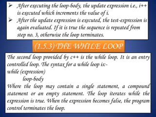  After executing the loop-body, the update expression i.e., i++
  is executed which increments the value of i.
 After the update expression is executed, the test-expression is
  again evaluated. If it is true the sequence is repeated from
  step no. 3, otherwise the loop terminates.

            (1.5.3) THE WHILE LOOP
The second loop provided by c++ is the while loop. It is an entry
controlled loop. The syntax for a while loop is:-
while (expression)
        loop-body
Where the loop may contain a single statement, a compound
statement or an empty statement. The loop iterates while the
expression is true. When the expression becomes false, the program
control terminates the loop.
 