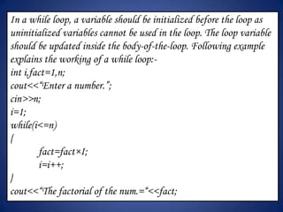 In a while loop, a variable should be initialized before the loop as
uninitialized variables cannot be used in the loop. The loop variable
should be updated inside the body-of-the-loop. Following example
explains the working of a while loop:-
int i,fact=1,n;
cout<<“Enter a number.”;
cin>>n;
i=1;
while(i<=n)
{
        fact=fact×I;
        i=i++;
}
cout<<“The factorial of the num.=“<<fact;
 