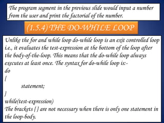 The program segment in the previous slide would input a number
 from the user and print the factorial of the number.

         (1.5.4) THE DO-WHILE LOOP
Unlike the for and while loop do-while loop is an exit controlled loop
i.e., it evaluates the test-expression at the bottom of the loop after
the body-of-the-loop. This means that the do-while loop always
executes at least once. The syntax for do-while loop is:-
do
{
          statement;
}
while(test-expression)
The brackets { } are not necessary when there is only one statement in
the loop-body.
 