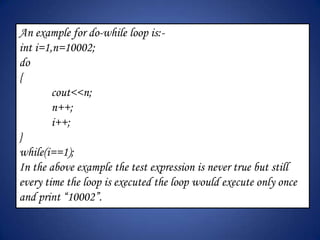 An example for do-while loop is:-
int i=1,n=10002;
do
{
        cout<<n;
        n++;
        i++;
}
while(i==1);
In the above example the test expression is never true but still
every time the loop is executed the loop would execute only once
and print “10002”.
 