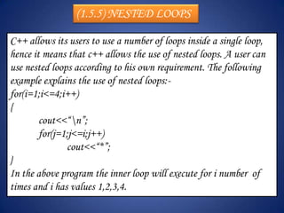 (1.5.5) NESTED LOOPS

C++ allows its users to use a number of loops inside a single loop,
hence it means that c++ allows the use of nested loops. A user can
use nested loops according to his own requirement. The following
example explains the use of nested loops:-
for(i=1;i<=4;i++)
{
        cout<<“n”;
        for(j=1;j<=i;j++)
               cout<<“*”;
}
In the above program the inner loop will execute for i number of
times and i has values 1,2,3,4.
 